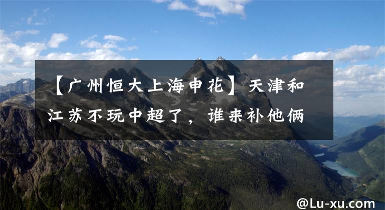 【广州恒大上海申花】天津和江苏不玩中超了，谁来补他俩的缺？足协的做法令人叹服