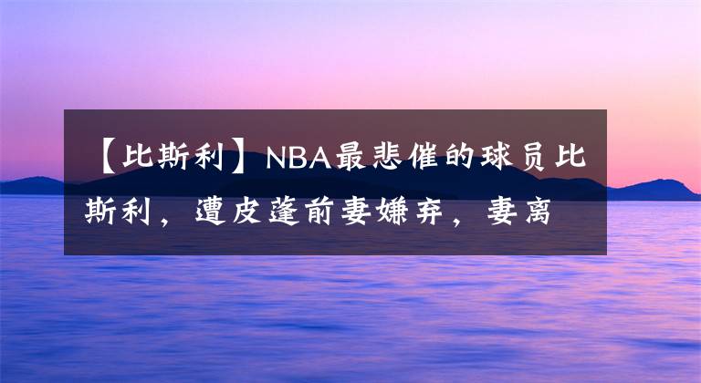 【比斯利】NBA最悲催的球员比斯利，遭皮蓬前妻嫌弃，妻离子散，78天出狱了