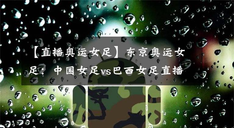 【直播奥运女足】东京奥运女足：中国女足vs巴西女足直播 铿锵玫瑰能否拿下开门红