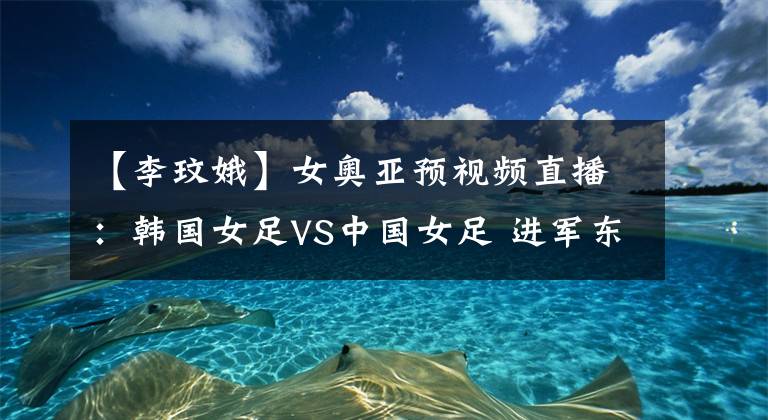 【李玟娥】女奥亚预视频直播：韩国女足VS中国女足 进军东京的最后机会