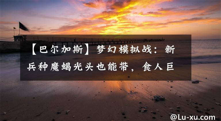 【巴尔加斯】梦幻模拟战：新兵种魔蝎光头也能带，食人巨魔和魔蝎谁更强？