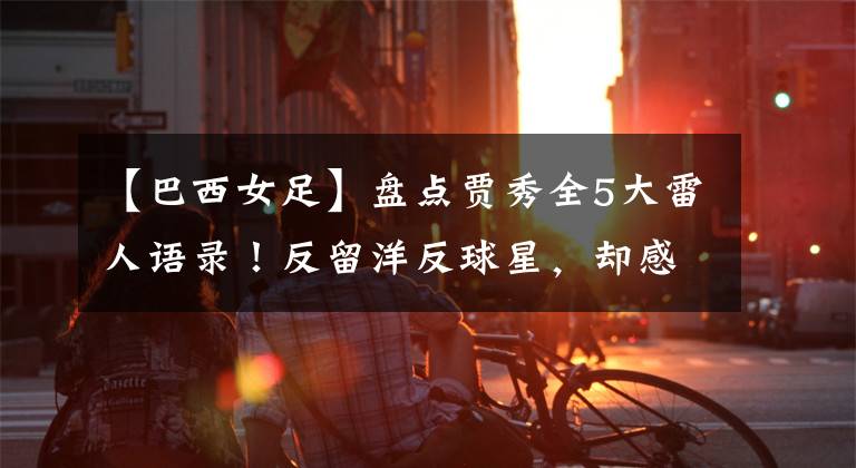 【巴西女足】盘点贾秀全5大雷人语录！反留洋反球星，却感谢日本奥运练兵