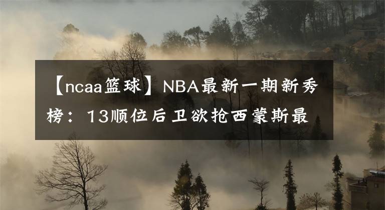 【ncaa篮球】NBA最新一期新秀榜：13顺位后卫欲抢西蒙斯最佳新秀！