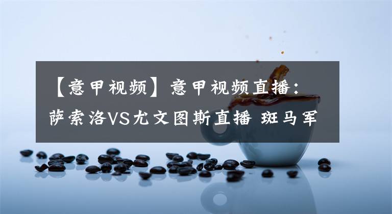 【意甲视频】意甲视频直播：萨索洛VS尤文图斯直播 斑马军团往绩占优，C罗率队打破两轮不胜