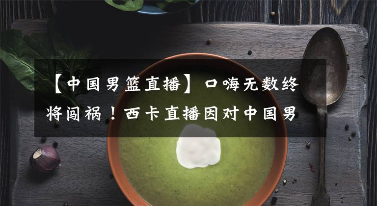 【中国男篮直播】口嗨无数终将闯祸！西卡直播因对中国男篮不当言论被官方取消解说资格