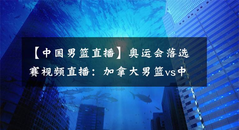 【中国男篮直播】奥运会落选赛视频直播：加拿大男篮vs中国男篮 杜峰带领中国队誓夺开门红！