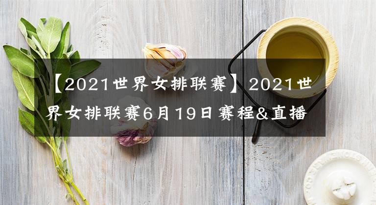 【2021世界女排联赛】2021世界女排联赛6月19日赛程&直播安排！央视直播两场重头戏