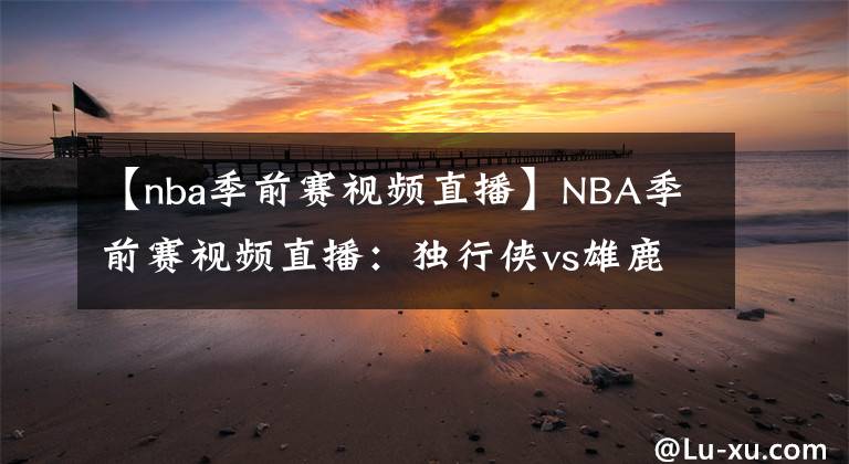 【nba季前赛视频直播】NBA季前赛视频直播：独行侠vs雄鹿 字母哥首战输球，本场能否迎来复仇？