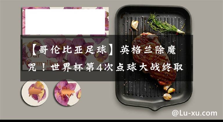 【哥伦比亚足球】英格兰除魔咒！世界杯第4次点球大战终取胜 三狮军团冠军相初露？