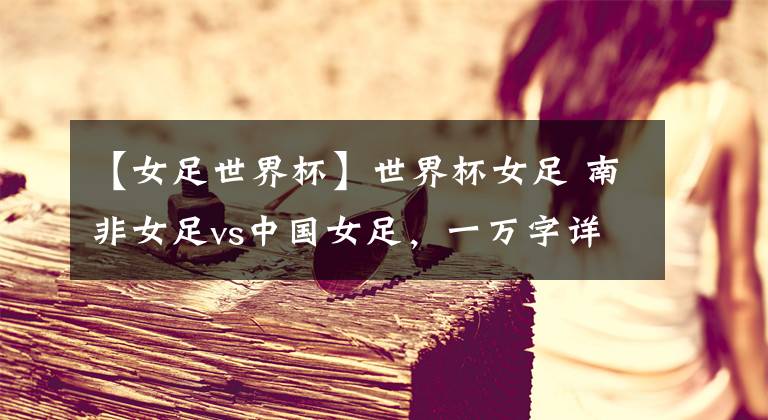 【女足世界杯】世界杯女足 南非女足vs中国女足，一万字详解！铿锵玫瑰能否斩获胜利