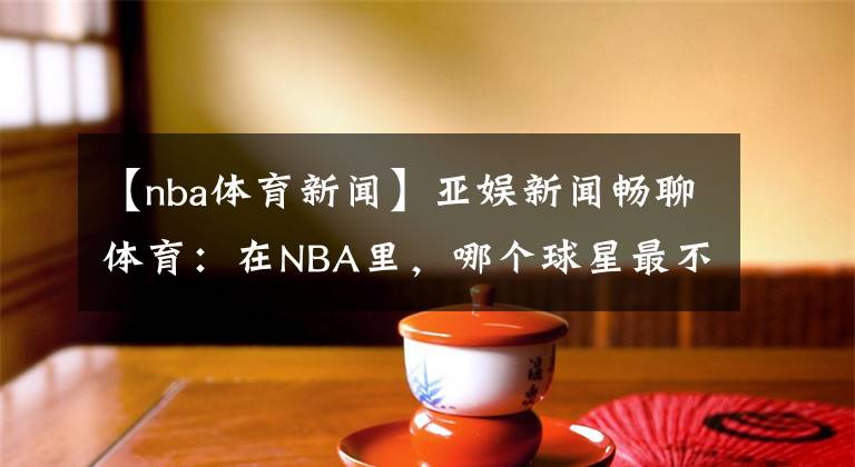 【nba体育新闻】亚娱新闻畅聊体育：在NBA里，哪个球星最不招人喜欢呢？