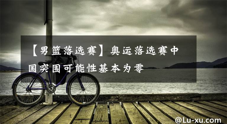 【男篮落选赛】奥运落选赛中国突围可能性基本为零
