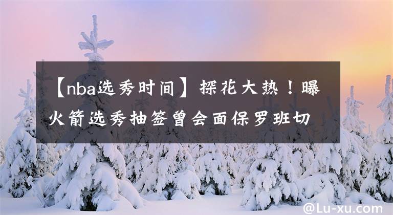 【nba选秀时间】探花大热！曝火箭选秀抽签曾会面保罗班切罗，试训时间有待确定