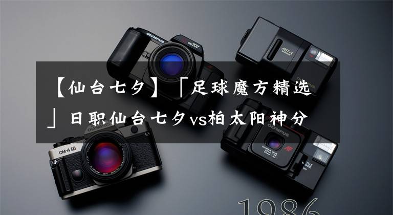 【仙台七夕】「足球魔方精选」日职仙台七夕vs柏太阳神分析预测