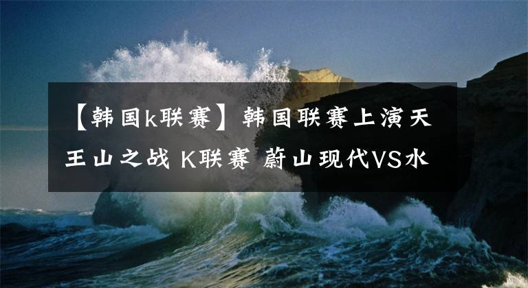 【韩国k联赛】韩国联赛上演天王山之战 K联赛 蔚山现代VS水原三星