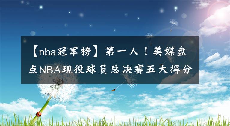 【nba冠军榜】第一人！美媒盘点NBA现役球员总决赛五大得分表演，詹皇二度上榜，超库里阿杜