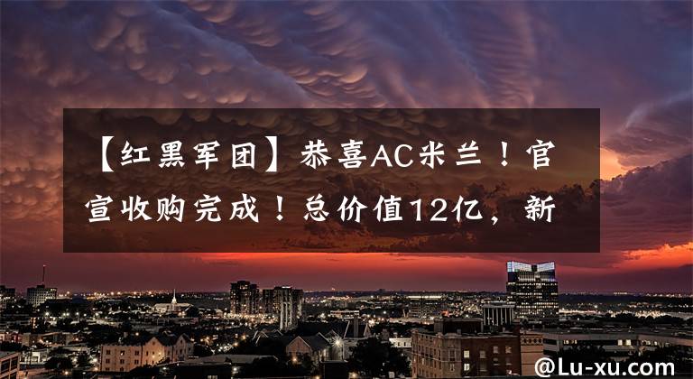 【红黑军团】恭喜AC米兰！官宣收购完成！总价值12亿，新老板：打造全球品牌