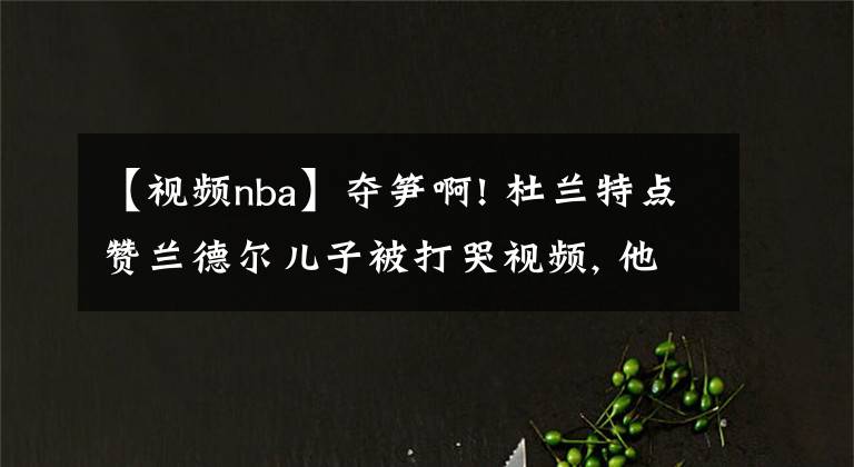 【视频nba】夺笋啊! 杜兰特点赞兰德尔儿子被打哭视频, 他没上欧文单核也能赢