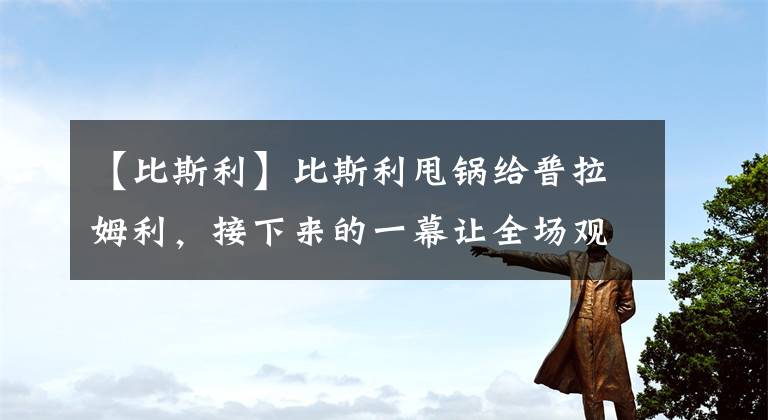 【比斯利】比斯利甩锅给普拉姆利，接下来的一幕让全场观众沸腾，铁树开花了