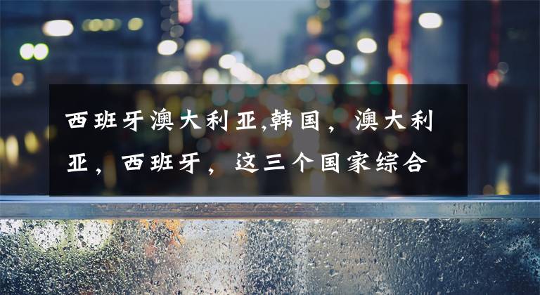 西班牙澳大利亚,韩国，澳大利亚，西班牙，这三个国家综合国力由大到小怎么排？