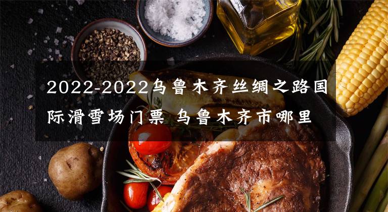 2022-2022乌鲁木齐丝绸之路国际滑雪场门票 乌鲁木齐市哪里有免费的滑雪场