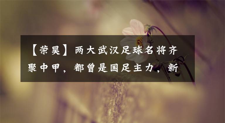 【荣昊】两大武汉足球名将齐聚中甲，都曾是国足主力，新赛季表现深受认可