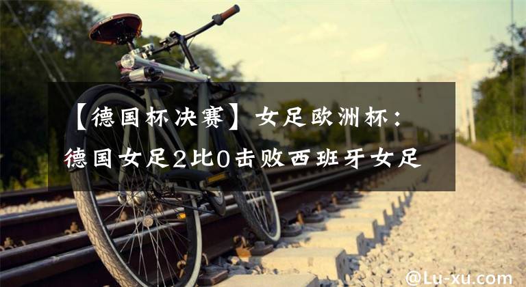 【德国杯决赛】女足欧洲杯：德国女足2比0击败西班牙女足，提前晋级1/4决赛