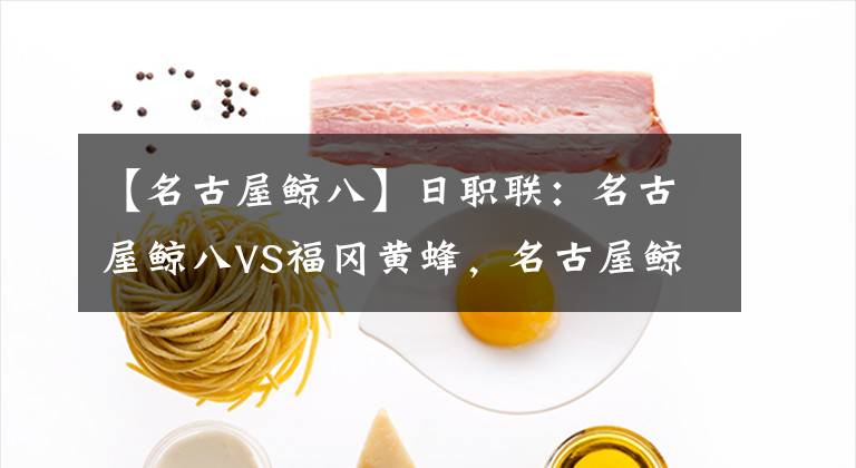 【名古屋鲸八】日职联：名古屋鲸八VS福冈黄蜂，名古屋鲸八主场未必稳胜