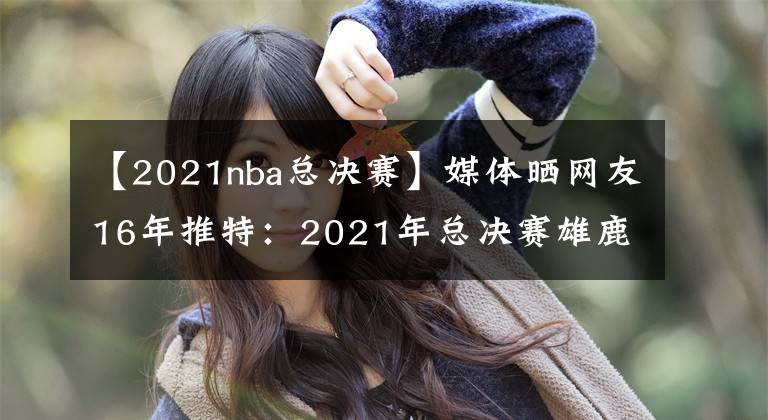 【2021nba总决赛】媒体晒网友16年推特：2021年总决赛雄鹿抢七击败太阳夺冠