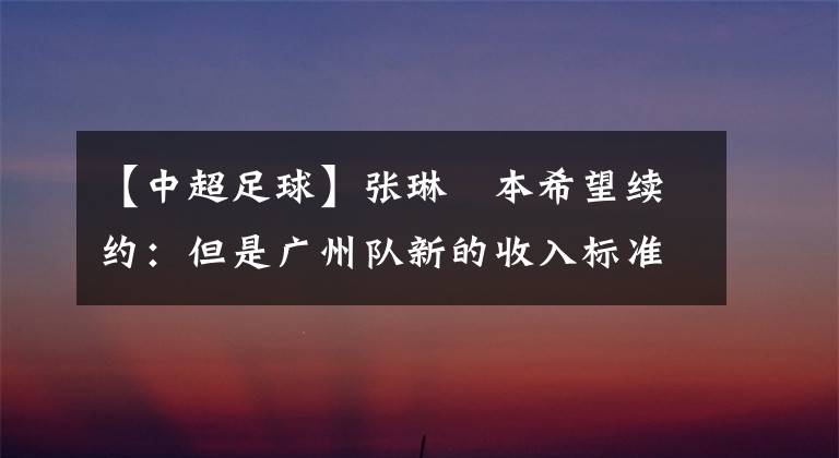 【中超足球】张琳芃本希望续约：但是广州队新的收入标准无法维持正常生活！