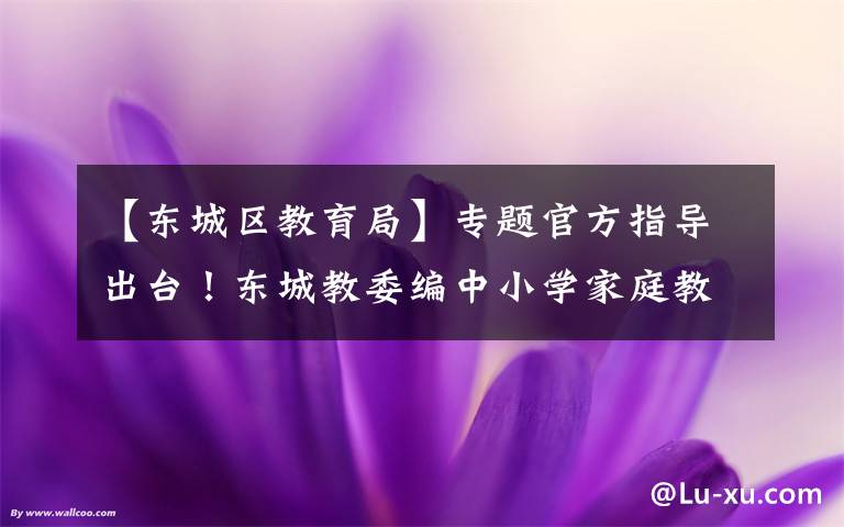 【东城区教育局】专题官方指导出台！东城教委编中小学家庭教育“百科书”