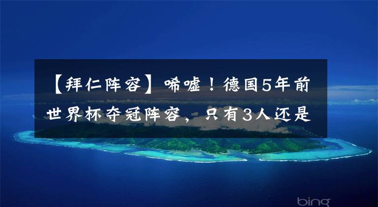 【拜仁阵容】唏嘘！德国5年前世界杯夺冠阵容，只有3人还是顶级球队主力