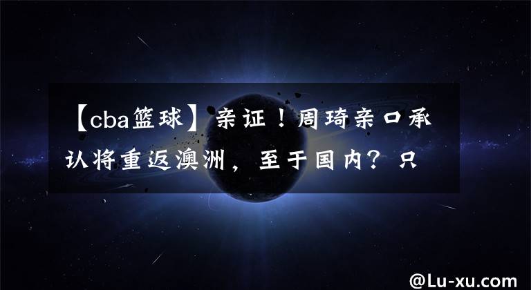 【cba篮球】亲证！周琦亲口承认将重返澳洲，至于国内？只留下一地鸡毛