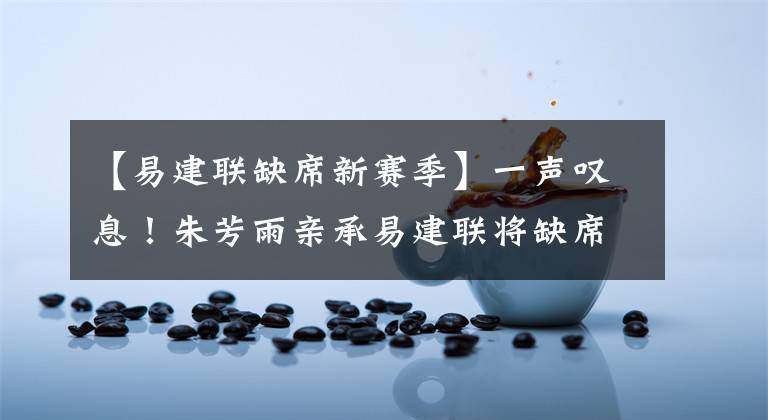 【易建联缺席新赛季】一声叹息！朱芳雨亲承易建联将缺席新赛季，广东男篮卫冕难度加剧