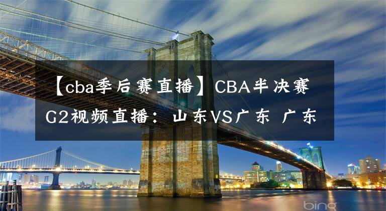 【cba季后赛直播】CBA半决赛G2视频直播：山东VS广东 广东队越战越勇，山东能否扳回一城？