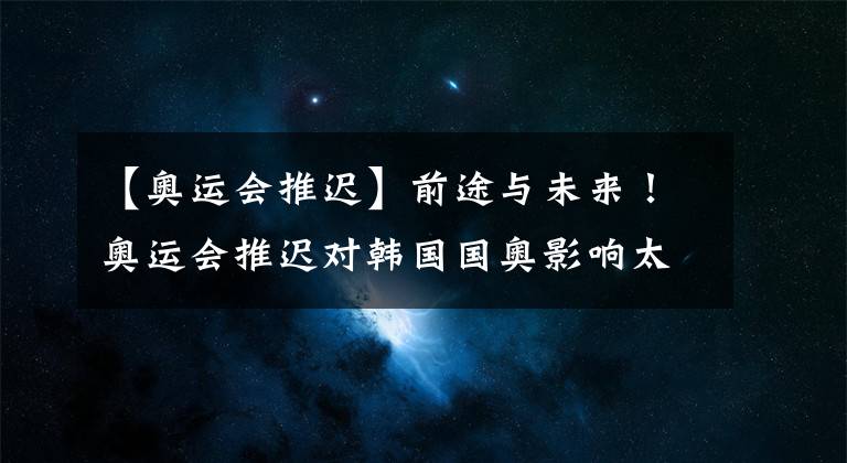 【奥运会推迟】前途与未来！奥运会推迟对韩国国奥影响太大！97年龄段的都慌了