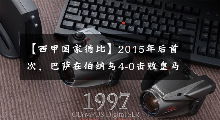 【西甲国家德比】2015年后首次，巴萨在伯纳乌4-0击败皇马