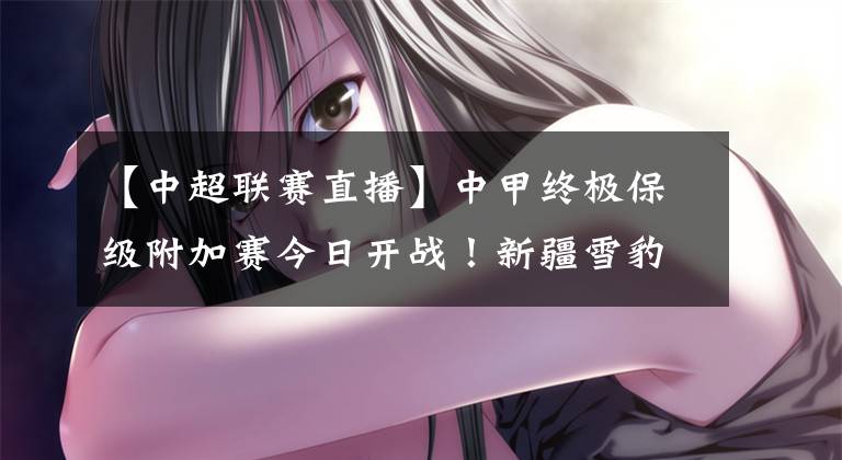 【中超联赛直播】中甲终极保级附加赛今日开战！新疆雪豹纳欢激战黑龙江FC！