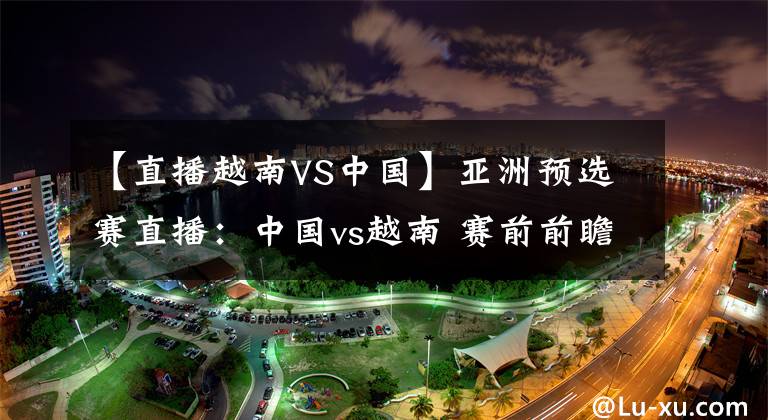 【直播越南VS中国】亚洲预选赛直播：中国vs越南 赛前前瞻分析