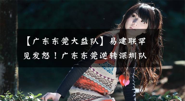 【广东东莞大益队】易建联罕见发怒！广东东莞逆转深圳队豪取6连胜，深圳队战斗到最后一兵一卒，弹尽粮绝