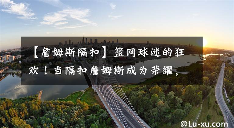 【詹姆斯隔扣】篮网球迷的狂欢！当隔扣詹姆斯成为荣耀，詹姆斯已经足够伟大了