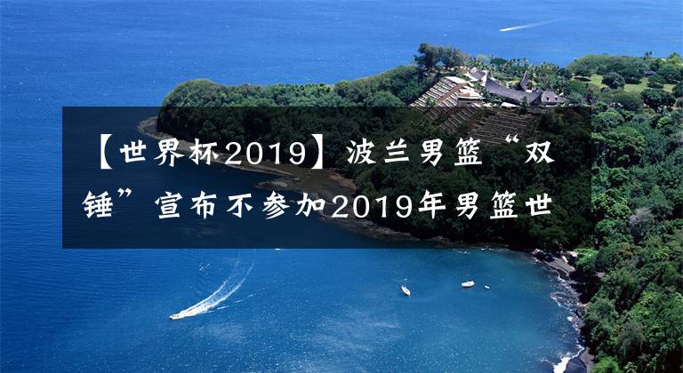 【世界杯2019】波兰男篮“双锤”宣布不参加2019年男篮世界杯，中国男篮形势大好