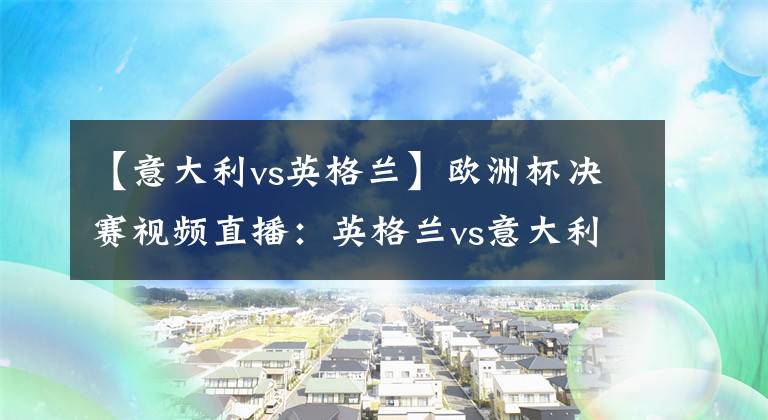 【意大利vs英格兰】欧洲杯决赛视频直播：英格兰vs意大利 冠军争夺战，谁能站上欧洲之巅？