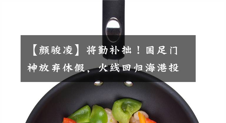 【颜骏凌】将勤补拙！国足门神放弃休假，火线回归海港投入训练恶补短板