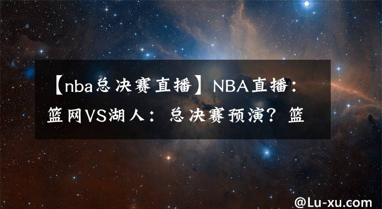【nba总决赛直播】NBA直播：篮网VS湖人：总决赛预演？篮网进攻能力出色冲击三连胜