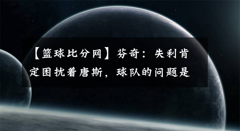 【篮球比分网】芬奇：失利肯定困扰着唐斯，球队的问题是沉迷于单打 -风驰体育网