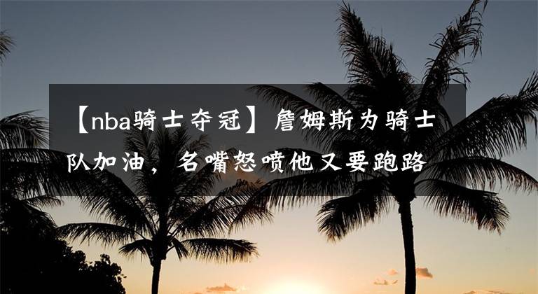 【nba骑士夺冠】詹姆斯为骑士队加油，名嘴怒喷他又要跑路，整天都想着抱团夺冠
