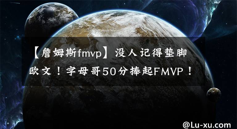 【詹姆斯fmvp】没人记得垫脚欧文！字母哥50分捧起FMVP！杨毅：比詹姆斯强太多