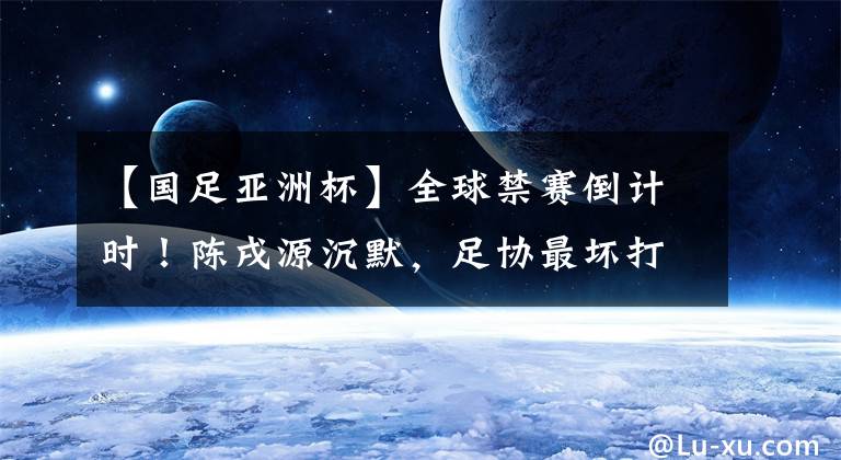 【国足亚洲杯】全球禁赛倒计时！陈戌源沉默，足协最坏打算：牺牲亚洲杯+世界杯
