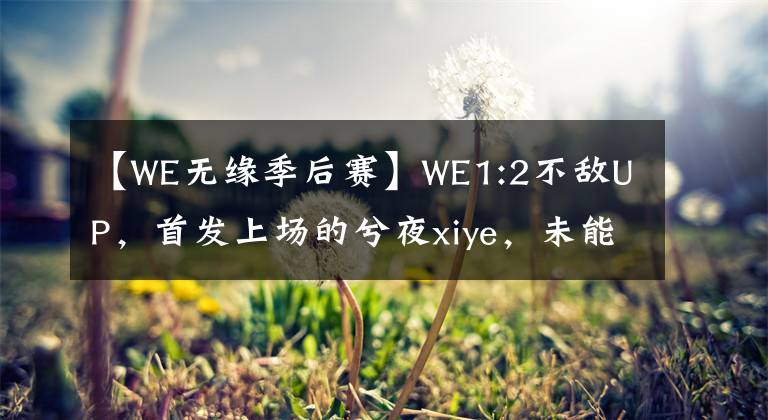 【WE无缘季后赛】WE1:2不敌UP，首发上场的兮夜xiye，未能带领队伍获胜，无缘季后赛，UP西征之路，再进